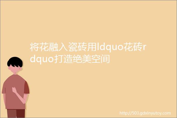 将花融入瓷砖用ldquo花砖rdquo打造绝美空间